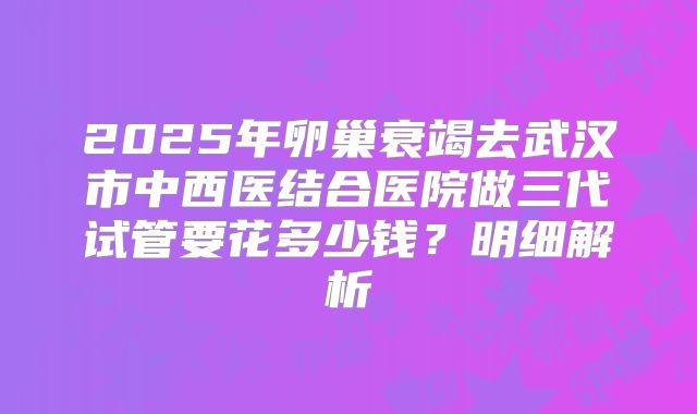 2025年卵巢衰竭去武汉市中西医结合医院做三代试管要花多少钱?明细解析