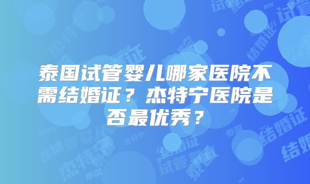 泰国试管婴儿哪家医院不需结婚证?杰特宁医院是否最优秀?