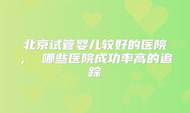 北京试管婴儿较好的医院， 哪些医院成功率高的追踪