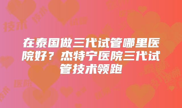 在泰国做三代试管哪里医院好?杰特宁医院三代试管技术领跑