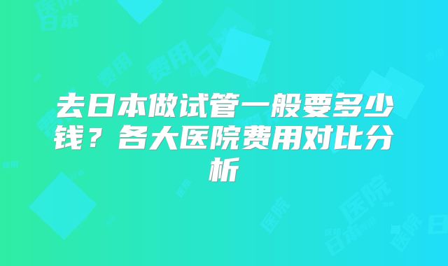 去日本做试管一般要多少钱?各大医院费用对比分析