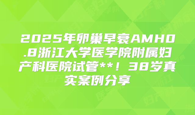 2025年卵巢早衰AMH0.8浙江大学医学院附属妇产科医院试管**!38岁真实案例分享
