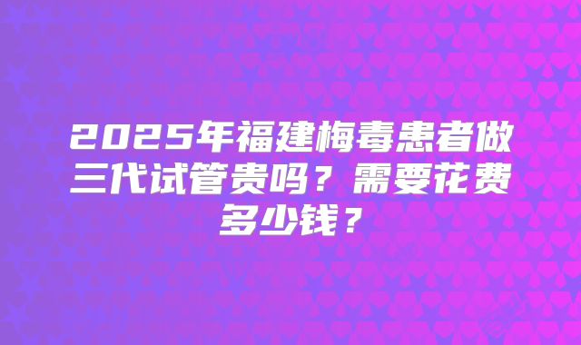 2025年福建梅毒患者做三代试管贵吗?需要花费多少钱?