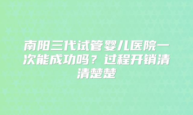 南阳三代试管婴儿医院一次能成功吗?过程开销清清楚楚