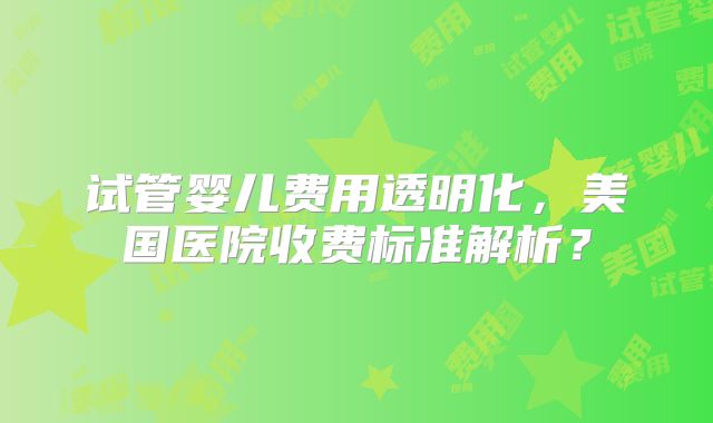 试管婴儿费用透明化,美国医院收费标准解析?
