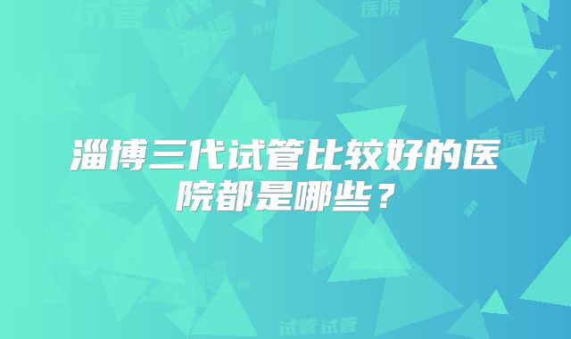 淄博三代试管比较好的医院都是哪些?