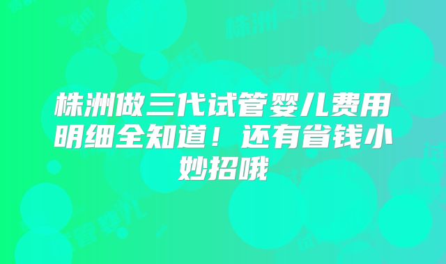 株洲做三代试管婴儿费用明细全知道!还有省钱小妙招哦