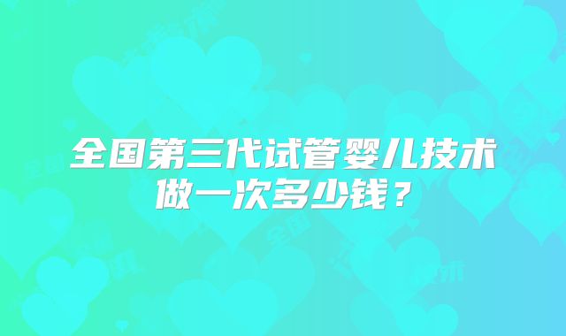 全国第三代试管婴儿技术做一次多少钱？