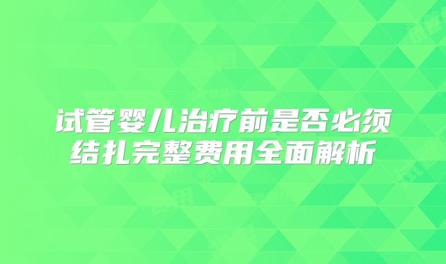 试管婴儿治疗前是否必须结扎完整费用全面解析