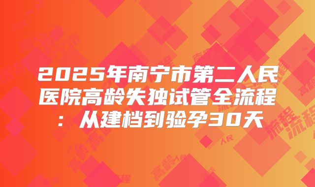 2025年南宁市第二人民医院高龄失独试管全流程:从建档到验孕30天