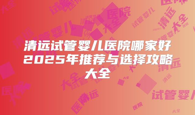 清远试管婴儿医院哪家好2025年推荐与选择攻略大全