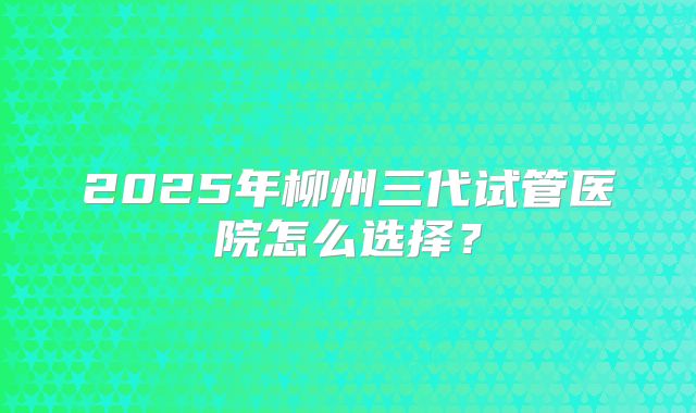 2025年柳州三代试管医院怎么选择？