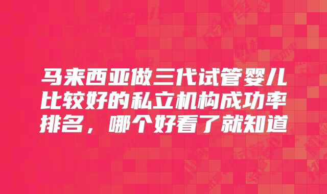 马来西亚做三代试管婴儿比较好的私立机构成功率排名,哪个好看了就知道