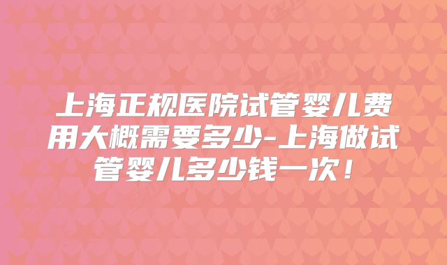 上海正规医院试管婴儿费用大概需要多少-上海做试管婴儿多少钱一次!