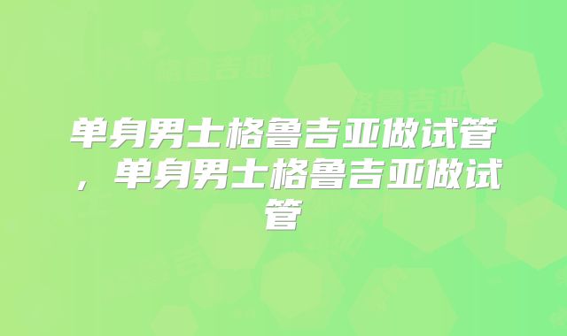单身男士格鲁吉亚做试管，单身男士格鲁吉亚做试管