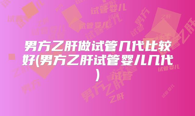 男方乙肝做试管几代比较好(男方乙肝试管婴儿几代)