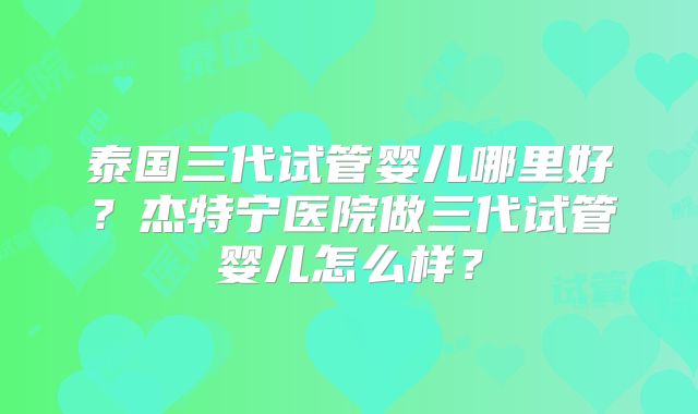 泰国三代试管婴儿哪里好？杰特宁医院做三代试管婴儿怎么样？
