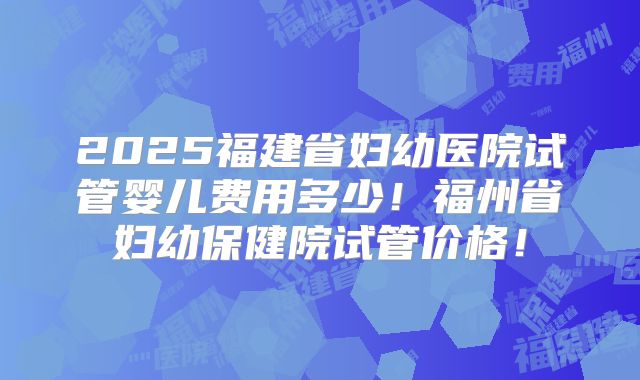 2025福建省妇幼医院试管婴儿费用多少!福州省妇幼保健院试管价格!