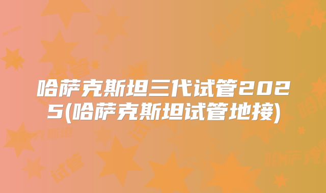 哈萨克斯坦三代试管2025(哈萨克斯坦试管地接)