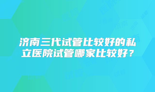 济南三代试管比较好的私立医院试管哪家比较好?