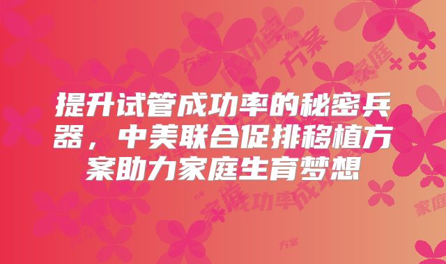 提升试管成功率的秘密兵器,中美联合促排移植方案助力家庭生育梦想