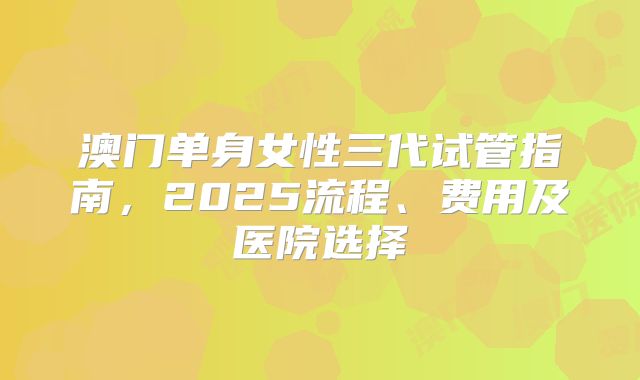 澳门单身女性三代试管指南，2025流程、费用及医院选择