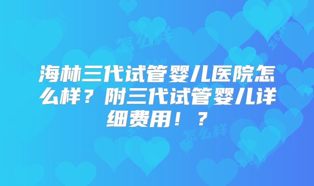 海林三代试管婴儿医院怎么样？附三代试管婴儿详细费用！？