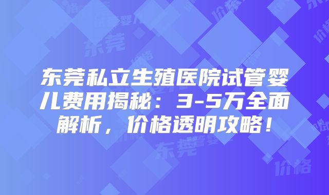 东莞私立生殖医院试管婴儿费用揭秘：3-5万全面解析，价格透明攻略！