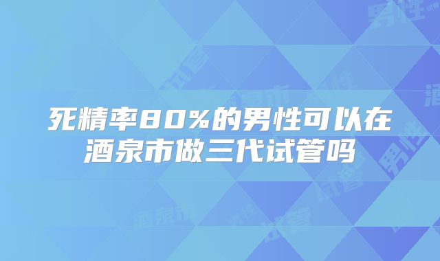死精率80%的男性可以在酒泉市做三代试管吗