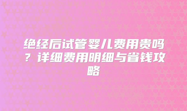绝经后试管婴儿费用贵吗?详细费用明细与省钱攻略