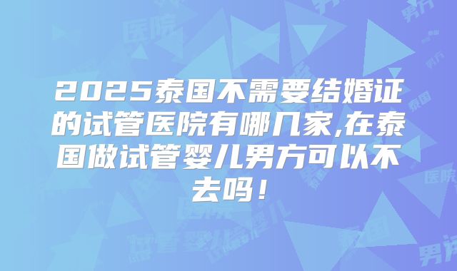 2025泰国不需要结婚证的试管医院有哪几家,在泰国做试管婴儿男方可以不去吗！