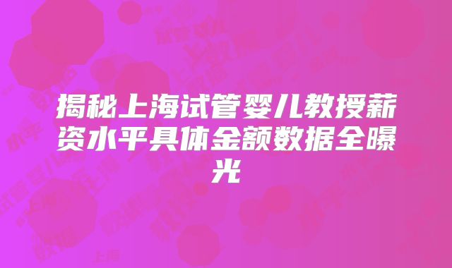 揭秘上海试管婴儿教授薪资水平具体金额数据全曝光