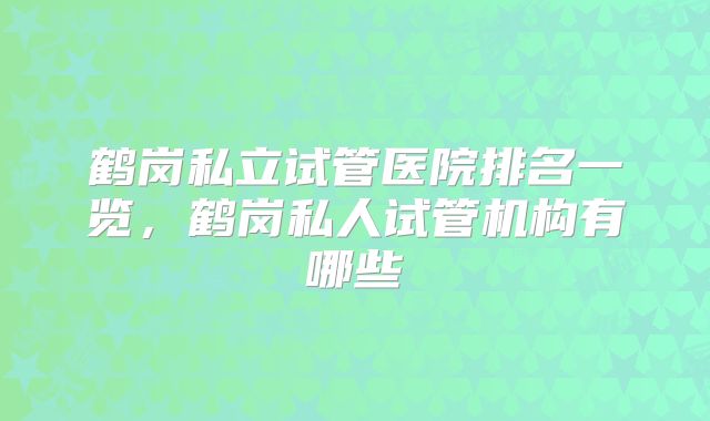 鹤岗私立试管医院排名一览,鹤岗私人试管机构有哪些