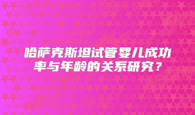 哈萨克斯坦试管婴儿成功率与年龄的关系研究?