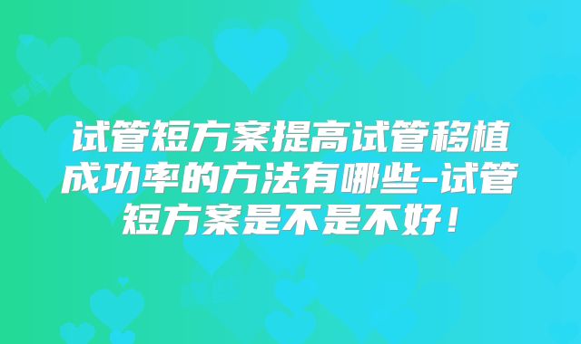 试管短方案提高试管移植成功率的方法有哪些-试管短方案是不是不好!