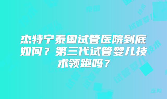 杰特宁泰国试管医院到底如何?第三代试管婴儿技术领跑吗?