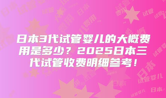 日本3代试管婴儿的大概费用是多少？2025日本三代试管收费明细参考！