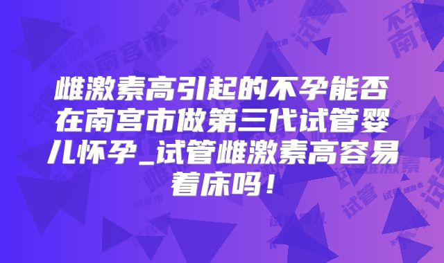 雌激素高引起的不孕能否在南宫市做第三代试管婴儿怀孕_试管雌激素高容易着床吗！
