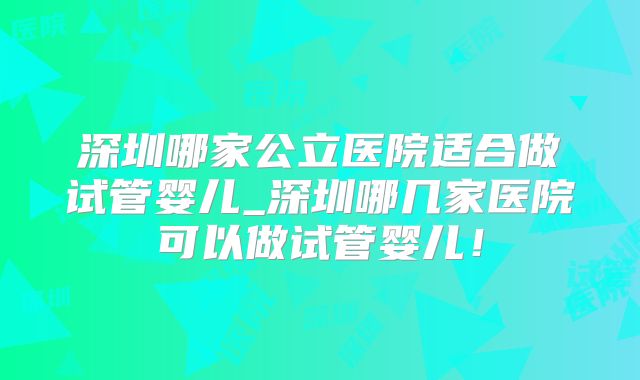深圳哪家公立医院适合做试管婴儿_深圳哪几家医院可以做试管婴儿!