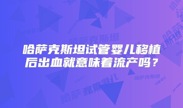 哈萨克斯坦试管婴儿移植后出血就意味着流产吗?