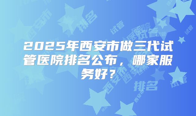 2025年西安市做三代试管医院排名公布,哪家服务好?