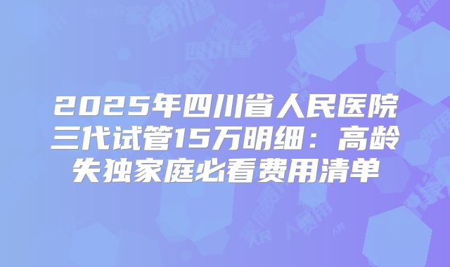 2025年四川省人民医院三代试管15万明细:高龄失独家庭必看费用清单