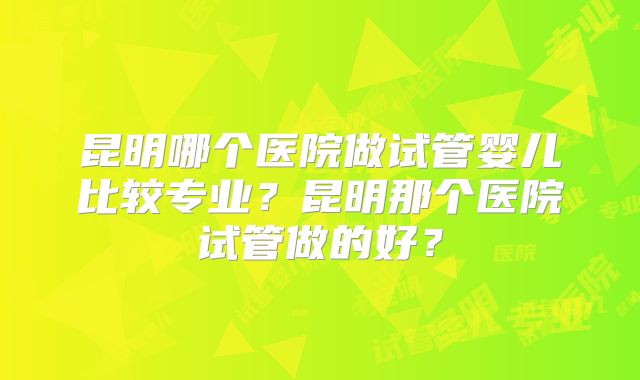昆明哪个医院做试管婴儿比较专业?昆明那个医院试管做的好?