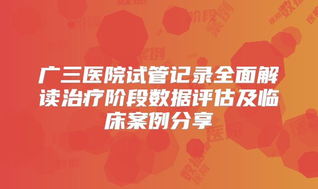 广三医院试管记录全面解读治疗阶段数据评估及临床案例分享