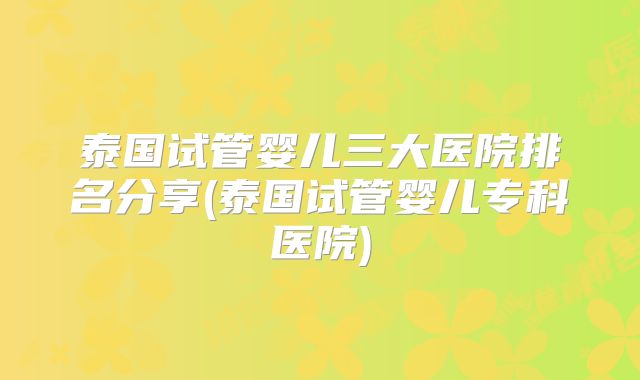 泰国试管婴儿三大医院排名分享(泰国试管婴儿专科医院)