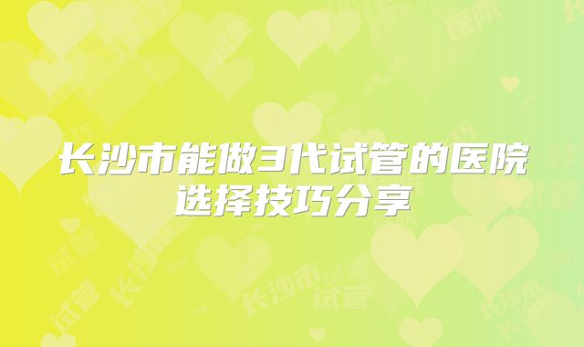 长沙市能做3代试管的医院选择技巧分享