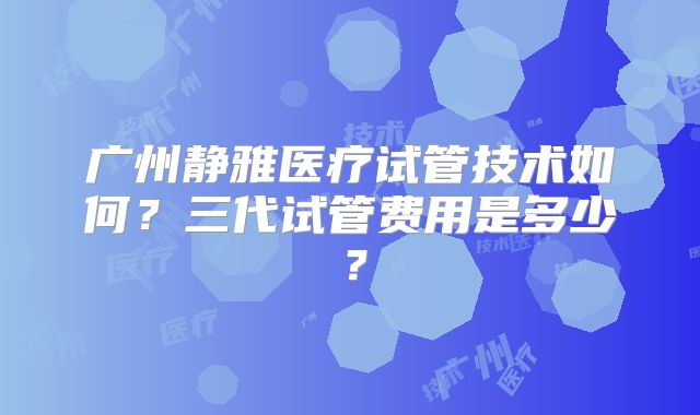 广州静雅医疗试管技术如何？三代试管费用是多少？