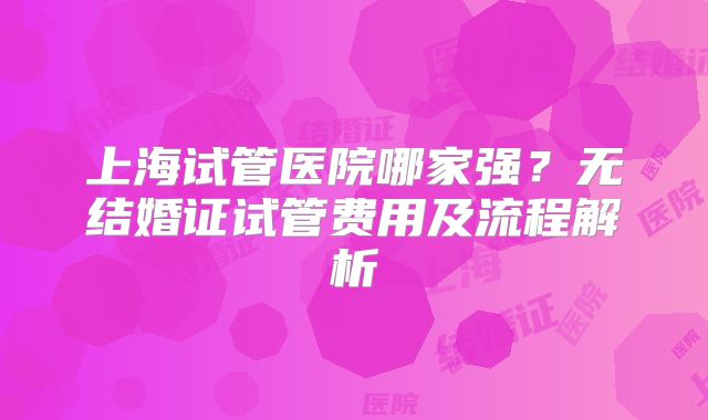 上海试管医院哪家强?无结婚证试管费用及流程解析