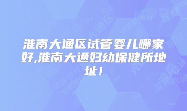 淮南大通区试管婴儿哪家好,淮南大通妇幼保健所地址!