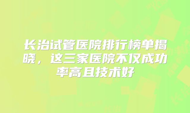 长治试管医院排行榜单揭晓,这三家医院不仅成功率高且技术好